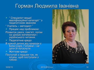 16/02/1516/02/15 2013-2014 н.р.2013-2014 н.р. 1414
Горман Людмила ІванівнаГорман Людмила Іванівна
 ““ Спеціаліст вищоїСпеціаліст вищої
кваліфікаційної категорії ” зкваліфікаційної категорії ” з
педагогічним званнямпедагогічним званням
““ Учитель – методист ”Учитель – методист ”
 Працює над проблемою:Працює над проблемою:
Розвиток уваги, пам’яті, логікиРозвиток уваги, пам’яті, логіки
на уроках математики іна уроках математики і
українського читанняукраїнського читання..
 Педагогічне кредо:Педагогічне кредо:
В кожній дитині від природи єВ кожній дитині від природи є
Божа іскра. Головне – неБожа іскра. Головне – не
дати їй погаснути.дати їй погаснути.
 Життєве кредо:Життєве кредо:
Поступай з людьми так, якПоступай з людьми так, як
хочеш, щоб поступали зхочеш, щоб поступали з
тобою.тобою.
 