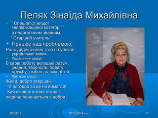 16/02/1516/02/15 2013-2014 н.р.2013-2014 н.р. 1717
Пеляк Зінаїда МихайлівнаПеляк Зінаїда Михайлівна
 ““ Спеціаліст вищоїСпеціаліст вищої
кваліфікаційної категорії ”кваліфікаційної категорії ”
з педагогічним званнямз педагогічним званням
““ Старший учитель ”Старший учитель ”
 Працює над проблемою:Працює над проблемою:
Роль дидактичних ігор на урокахРоль дидактичних ігор на уроках
української мовиукраїнської мови..
 Педагогічне кредо:Педагогічне кредо:
В свою роботу вкладаю розум,В свою роботу вкладаю розум,
знання, творчість, повагу,знання, творчість, повагу,
дружбу, любов до всіх дітей.дружбу, любов до всіх дітей.
 Життєве кредо:Життєве кредо:
Живи, добро звершайЖиви, добро звершай
та нагород за це не вимагай!та нагород за це не вимагай!
Хай оживає істина стара –Хай оживає істина стара –
людина починається з добра !людина починається з добра !
 