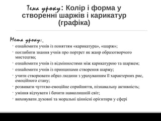 Тема уроку: Колір і форма у
створенні шаржів і карикатур
(графіка)
Мета уроку:
• ознайомити учнів із поняттям «карикатура», «шарж»;
• поглибити знання учнів про портрет як жанр образотворчого
мистецтва;
• ознайомити учнів із відмінностями між карикатурою та шаржем;
• ознайомити учнів із принципами створення шаржу;
• учити створювати образ людини з урахуванням її характерних рис,
емоційного стану;
• розвивати чуттєво-емоційне сприйняття, пізнавальну активність;
• уміння відчувати і бачити навколишній світ;
• виховувати духовні та моральні ціннісні орієнтири у сфері
 