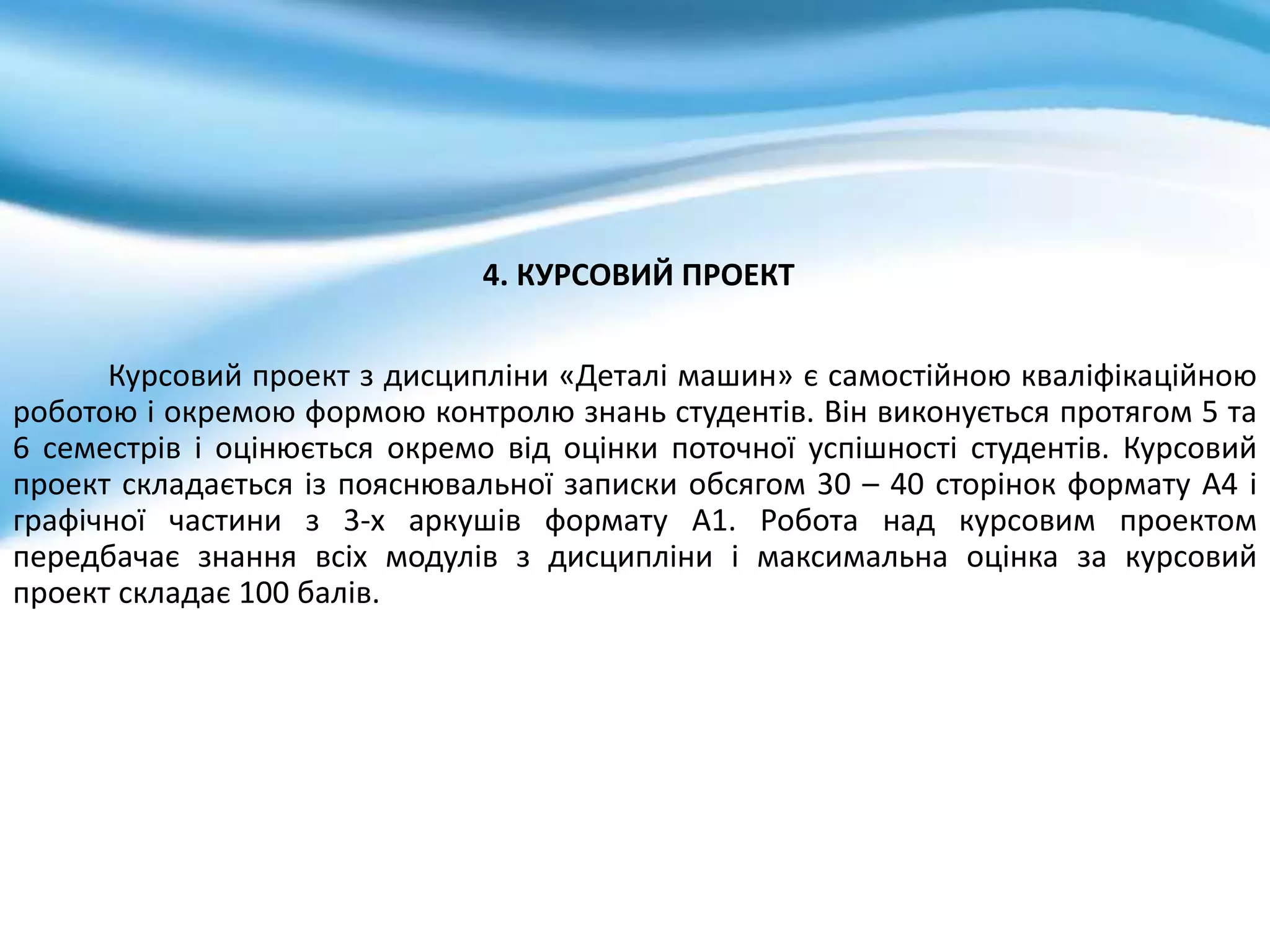 4. КУРСОВИЙ ПРОЕКТ
Курсовий проект з дисципліни «Деталі машин» є самостійною кваліфікаційною
роботою і окремою формою контролю знань студентів. Він виконується протягом 5 та
6 семестрів і оцінюється окремо від оцінки поточної успішності студентів. Курсовий
проект складається із пояснювальної записки обсягом 30 – 40 сторінок формату А4 і
графічної частини з 3-х аркушів формату А1. Робота над курсовим проектом
передбачає знання всіх модулів з дисципліни і максимальна оцінка за курсовий
проект складає 100 балів.
 