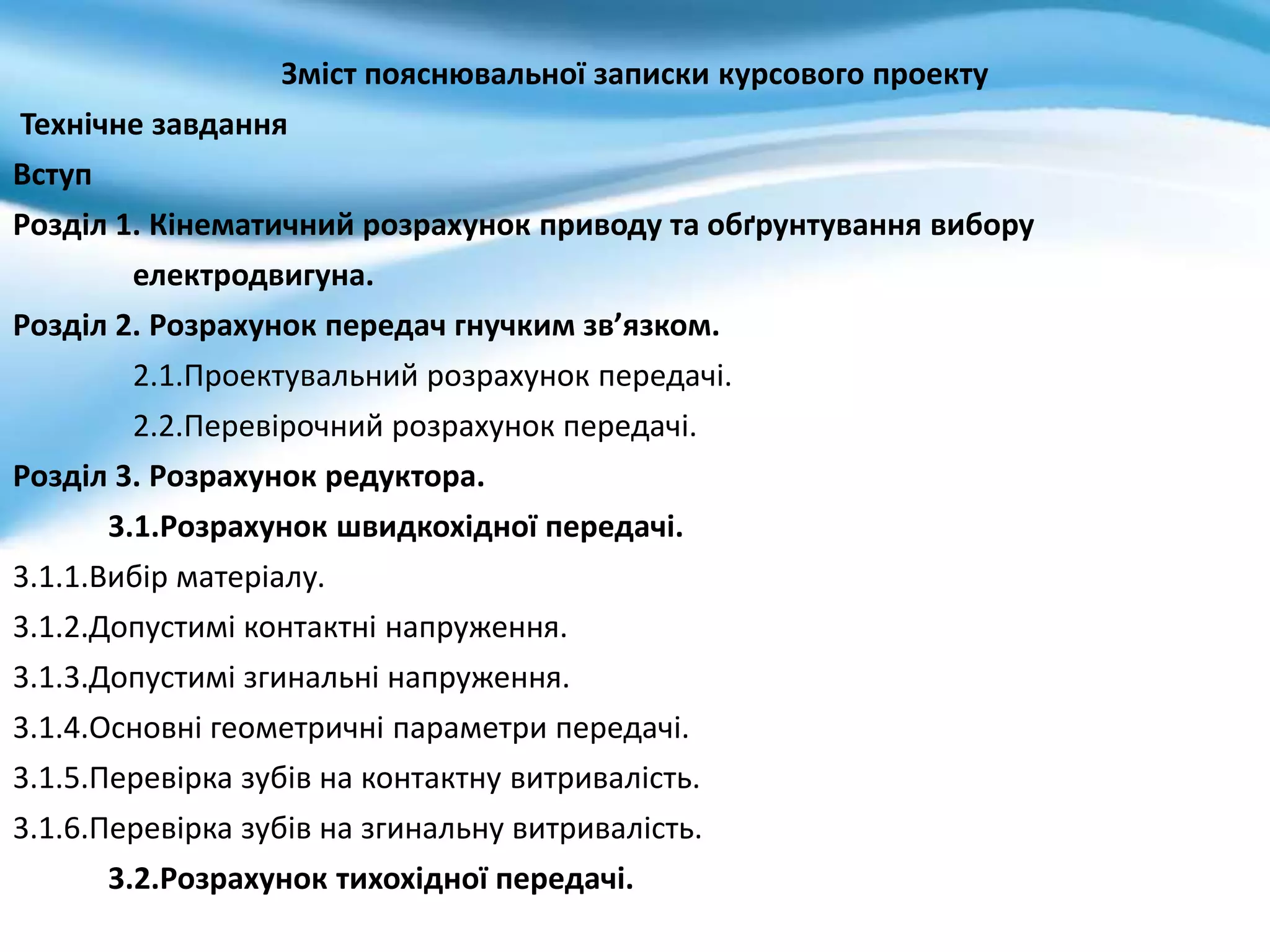 Зміст пояснювальної записки курсового проекту
Технічне завдання
Вступ
Розділ 1. Кінематичний розрахунок приводу та обґрунтування вибору
електродвигуна.
Розділ 2. Розрахунок передач гнучким зв’язком.
2.1.Проектувальний розрахунок передачі.
2.2.Перевірочний розрахунок передачі.
Розділ 3. Розрахунок редуктора.
3.1.Розрахунок швидкохідної передачі.
3.1.1.Вибір матеріалу.
3.1.2.Допустимі контактні напруження.
3.1.3.Допустимі згинальні напруження.
3.1.4.Основні геометричні параметри передачі.
3.1.5.Перевірка зубів на контактну витривалість.
3.1.6.Перевірка зубів на згинальну витривалість.
3.2.Розрахунок тихохідної передачі.
 