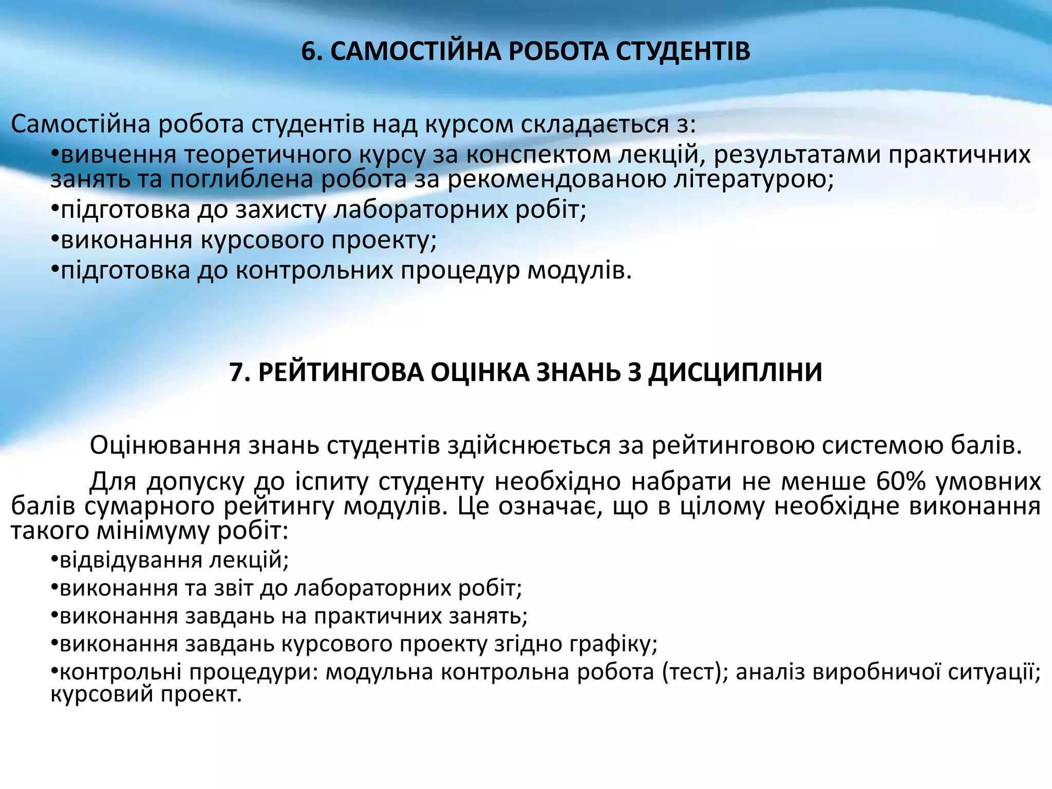 6. САМОСТІЙНА РОБОТА СТУДЕНТІВ
Самостійна робота студентів над курсом складається з:
•вивчення теоретичного курсу за конспектом лекцій, результатами практичних
занять та поглиблена робота за рекомендованою літературою;
•підготовка до захисту лабораторних робіт;
•виконання курсового проекту;
•підготовка до контрольних процедур модулів.
7. РЕЙТИНГОВА ОЦІНКА ЗНАНЬ З ДИСЦИПЛІНИ
Оцінювання знань студентів здійснюється за рейтинговою системою балів.
Для допуску до іспиту студенту необхідно набрати не менше 60% умовних
балів сумарного рейтингу модулів. Це означає, що в цілому необхідне виконання
такого мінімуму робіт:
•відвідування лекцій;
•виконання та звіт до лабораторних робіт;
•виконання завдань на практичних занять;
•виконання завдань курсового проекту згідно графіку;
•контрольні процедури: модульна контрольна робота (тест); аналіз виробничої ситуації;
курсовий проект.
 