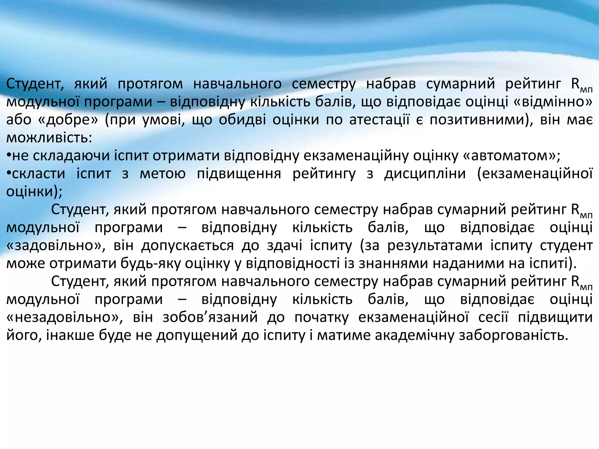 Студент, який протягом навчального семестру набрав сумарний рейтинг Rмп
модульної програми – відповідну кількість балів, що відповідає оцінці «відмінно»
або «добре» (при умові, що обидві оцінки по атестації є позитивними), він має
можливість:
•не складаючи іспит отримати відповідну екзаменаційну оцінку «автоматом»;
•скласти іспит з метою підвищення рейтингу з дисципліни (екзаменаційної
оцінки);
Студент, який протягом навчального семестру набрав сумарний рейтинг Rмп
модульної програми – відповідну кількість балів, що відповідає оцінці
«задовільно», він допускається до здачі іспиту (за результатами іспиту студент
може отримати будь-яку оцінку у відповідності із знаннями наданими на іспиті).
Студент, який протягом навчального семестру набрав сумарний рейтинг Rмп
модульної програми – відповідну кількість балів, що відповідає оцінці
«незадовільно», він зобов’язаний до початку екзаменаційної сесії підвищити
його, інакше буде не допущений до іспиту і матиме академічну заборгованість.
 