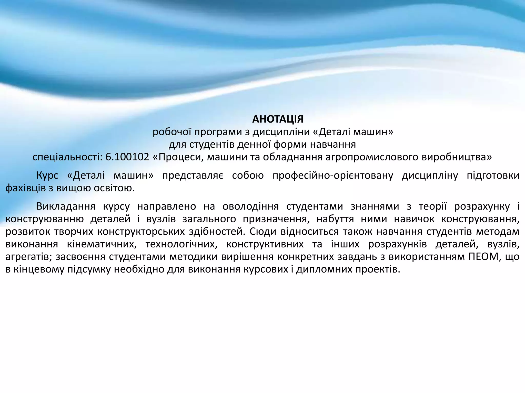 АНОТАЦІЯ
робочої програми з дисципліни «Деталі машин»
для студентів денної форми навчання
спеціальності: 6.100102 «Процеси, машини та обладнання агропромислового виробництва»
Курс «Деталі машин» представляє собою професійно-орієнтовану дисципліну підготовки
фахівців з вищою освітою.
Викладання курсу направлено на оволодіння студентами знаннями з теорії розрахунку і
конструюванню деталей і вузлів загального призначення, набуття ними навичок конструювання,
розвиток творчих конструкторських здібностей. Сюди відноситься також навчання студентів методам
виконання кінематичних, технологічних, конструктивних та інших розрахунків деталей, вузлів,
агрегатів; засвоєння студентами методики вирішення конкретних завдань з використанням ПЕОМ, що
в кінцевому підсумку необхідно для виконання курсових і дипломних проектів.
 