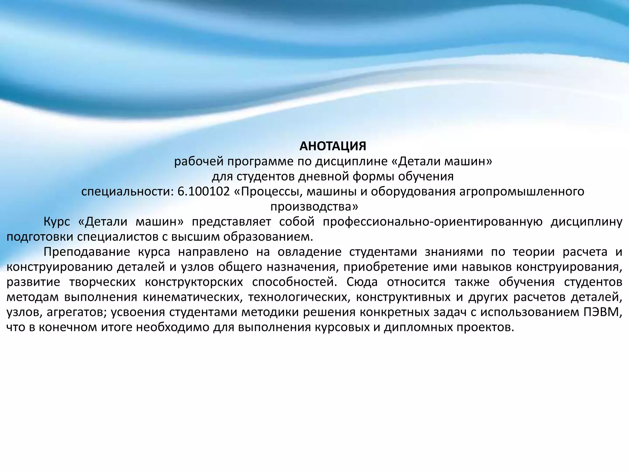 АНОТАЦИЯ
рабочей программе по дисциплине «Детали машин»
для студентов дневной формы обучения
специальности: 6.100102 «Процессы, машины и оборудования агропромышленного
производства»
Курс «Детали машин» представляет собой профессионально-ориентированную дисциплину
подготовки специалистов с высшим образованием.
Преподавание курса направлено на овладение студентами знаниями по теории расчета и
конструированию деталей и узлов общего назначения, приобретение ими навыков конструирования,
развитие творческих конструкторских способностей. Сюда относится также обучения студентов
методам выполнения кинематических, технологических, конструктивных и других расчетов деталей,
узлов, агрегатов; усвоения студентами методики решения конкретных задач с использованием ПЭВМ,
что в конечном итоге необходимо для выполнения курсовых и дипломных проектов.
 