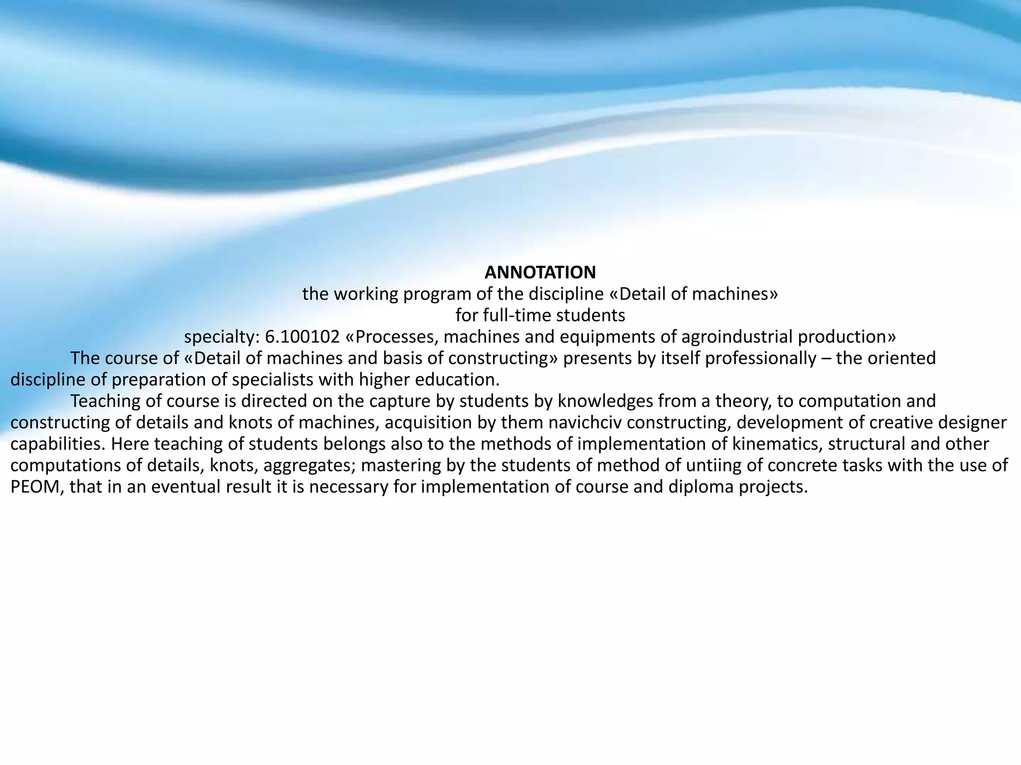 ANNOTATION
the working program of the discipline «Detail of machines»
for full-time students
specialty: 6.100102 «Processes, machines and equipments of agroindustrial production»
The course of «Detail of machines and basis of constructing» presents by itself professionally – the oriented
discipline of preparation of specialists with higher education.
Teaching of course is directed on the capture by students by knowledges from a theory, to computation and
constructing of details and knots of machines, acquisition by them navichciv constructing, development of creative designer
capabilities. Here teaching of students belongs also to the methods of implementation of kinematics, structural and other
computations of details, knots, aggregates; mastering by the students of method of untiing of concrete tasks with the use of
PEOM, that in an eventual result it is necessary for implementation of course and diploma projects.
 