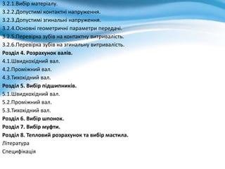 3.2.1.Вибір матеріалу.
3.2.2.Допустимі контактні напруження.
3.2.3.Допустимі згинальні напруження.
3.2.4.Основні геометричні параметри передачі.
3.2.5.Перевірка зубів на контактну витривалість.
3.2.6.Перевірка зубів на згинальну витривалість.
Розділ 4. Розрахунок валів.
4.1.Швидкохідний вал.
4.2.Проміжний вал.
4.3.Тихохідний вал.
Розділ 5. Вибір підшипників.
5.1.Швидкохідний вал.
5.2.Проміжний вал.
5.3.Тихохідний вал.
Розділ 6. Вибір шпонок.
Розділ 7. Вибір муфти.
Розділ 8. Тепловий розрахунок та вибір мастила.
Література
Специфікація
 