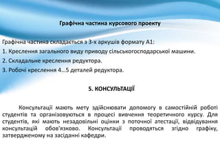 Графічна частина курсового проекту
Графічна частина складається з 3-х аркушів формату А1:
1. Креслення загального виду приводу сільськогосподарської машини.
2. Складальне креслення редуктора.
3. Робочі креслення 4…5 деталей редуктора.
5. КОНСУЛЬТАЦІЇ
Консультації мають мету здійснювати допомогу в самостійній роботі
студентів та організовуються в процесі вивчення теоретичного курсу. Для
студентів, які мають незадовільні оцінки з поточної атестації, відвідування
консультацій обов'язково. Консультації проводяться згідно графіку,
затвердженому на засіданні кафедри.
 