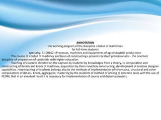 ANNOTATION
the working program of the discipline «Detail of machines»
for full-time students
specialty: 6.100102 «Processes, machines and equipments of agroindustrial production»
The course of «Detail of machines and basis of constructing» presents by itself professionally – the oriented
discipline of preparation of specialists with higher education.
Teaching of course is directed on the capture by students by knowledges from a theory, to computation and
constructing of details and knots of machines, acquisition by them navichciv constructing, development of creative designer
capabilities. Here teaching of students belongs also to the methods of implementation of kinematics, structural and other
computations of details, knots, aggregates; mastering by the students of method of untiing of concrete tasks with the use of
PEOM, that in an eventual result it is necessary for implementation of course and diploma projects.
 