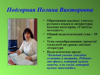 Подгорная Полина Викторовна
• Образование высшее; учитель
русского языка и литературы;
высшая категория, «Учитель-
методист»;
• Общий педагогический стаж – 39
лет
• Тема самообразования: проектні
технології на уроках світової
літератури
• Педагогическое кредо:
“Каждый ученик способен
созидать и творить. Ребенок -
это факел, который нужно
зажечь, а не сосуд, который
нужно заполнить».
 