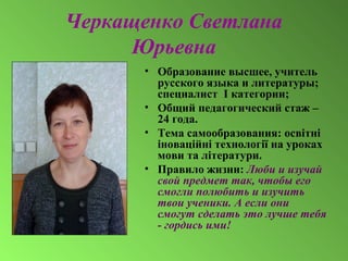 Черкащенко Светлана
Юрьевна
• Образование высшее, учитель
русского языка и литературы;
специалист I категории;
• Общий педагогический стаж –
24 года.
• Тема самообразования: освітні
іноваційні технології на уроках
мови та літератури.
• Правило жизни: Люби и изучай
свой предмет так, чтобы его
смогли полюбить и изучить
твои ученики. А если они
смогут сделать это лучше тебя
- гордись ими!
 