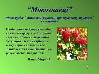 “Мовознавці”
Наше кредо: “Наше кредо: “ Лише той Учитель, хто живе так, як навчаєЛише той Учитель, хто живе так, як навчає ””
Г.С. СковородаГ.С. Сковорода
Найбiльше i найдорожче добро
кожного народу - це його мова,
та жива схованка людського
духу, його багата скарбниця,
в яку народ складає i своє
давнє життя i своï сподiванки,
розум, досвiд, почування.
Панас Мирний
 