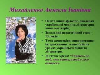Михайленко Анжела Іванівна
• Освіта вища, філолог, викладач
української мови та літератури;
вища категорія;
• Загальний педагогічний стаж –
13 років.
• Тема самоосвіти: використання
інтерактивних технологій на
уроках української мови та
літератури.
• Життєве кредо: “Учитель не
той, хто вчить, а той у кого
вчаться».
 