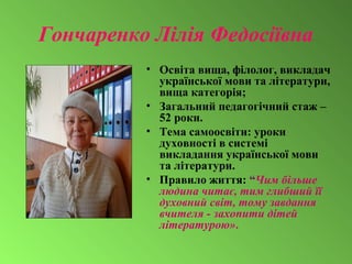 Гончаренко Лілія Федосіївна
• Освіта вища, філолог, викладач
української мови та літератури,
вища категорія;
• Загальний педагогічний стаж –
52 роки.
• Тема самоосвіти: уроки
духовності в системі
викладання української мови
та літератури.
• Правило життя: “Чим більше
людина читає, тим глибший її
духовний світ, тому завдання
вчителя - захопити дітей
літературою».
 