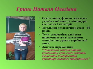 Гринь Наталя Олегівна
• Освіта вища, філолог, викладач
української мови та літератури,
спеціаліст І категорії.
• Загальний педагогічний стаж – 10
років.
• Тема самоосвіти: елементи
народознавства в текстовому
матеріалі на уроках української
мови.
• Життєве переконання:
“Допоможи кожній дитині
усвідомити суть свого життя,
визначити й накреслити
орієнтири власного майбутнього”
 
