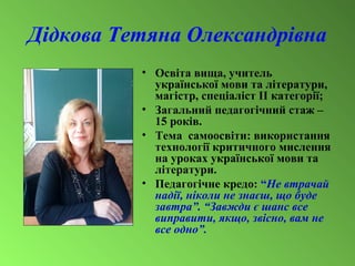 Дідкова Тетяна Олександрівна
• Освіта вища, учитель
української мови та літератури,
магістр, спеціаліст ІІ категорії;
• Загальний педагогічний стаж –
15 років.
• Тема самоосвіти: використання
технології критичного мислення
на уроках української мови та
літератури.
• Педагогічне кредо: “Не втрачай
надії, ніколи не знаєш, що буде
завтра”. “Завжди є шанс все
виправити, якщо, звісно, вам не
все одно”.
 
