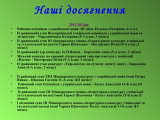 Наші досягнення
2012-2013рр
• Районна олімпіада з української мови: ІІІ місце Педенко Катерина, 6-А кл.
• ІІ (районний) етап Всеукраїнської учнівської олімпіади з української мови та
літератури – Чередниченко Катерина (9-А клас; 3 місце);
• ІІ (районний) етап ІІІ міжнародного мовно-літературного конкурсу учнівської
та студентської молоді ім.Тараса Шевченка – Нестеренко Юлія (9-А клас; 3
місце);
• ІІ (районний) тур конкурсу ім.П.Яцика – Бородкіна Анна (5-А клас; 2 місце);
• Міський конкурс на кращий літературний твір про вчителя у номінації
«Поезія» - Нестеренко Юлія (9-А клас; 3 місце);
• ІІ (районний) етап конкурсу «Твір-відгук» на сучасну дитячу книгу - Бородкіна
Анна (5-А клас; 2 місце)
• ІІ районний етап ХІІІ Міжнародного конкуросу з української мови імені Петра
Яцика – Шахова Євгенія 11-А клас (ІІІ місце);
• Районний етап Олімпіади з української мови – Колот Анастасія 11-Б клас (ІІ
місце);
• ІІ районний етап ІІІ Міжнародного мовно-літературного конкурсу учнівської
та студентської молоді імені Тараса Шевченка - Колот Анастасія 11-Б клас (І
місце);
• І обласний етап ІІІ Міжнародного мовно-літературного конкурсу учнівської та
студентської молоді імені Тараса Шевченка- Колот Анастасія 11-Б клас (ІV
місце).
 
