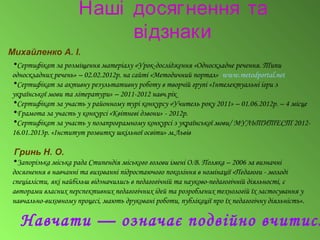 Наші досягнення та
відзнаки
Михайленко А. І.
•Сертифікат за розміщення матеріалу «Урок-дослідження «Односкладне речення. Типи
односкладних речень» – 02.02.2012р. на сайті «Методичний портал» www.metodportal.net
•Сертифікат за активну результативну роботу в творчій групі «Інтелектуальні ігри з
української мови та літератури» – 2011-2012 навч.рік
•Сертифікат за участь у районному турі конкурсу «Учитель року 2011» – 01.06.2012р. – 4 місце
•Грамота за участь у конкурсі «Квітневі дзвони» - 2012р.
•Сертифікат за участь у позапрограмному конкурсі з української мови/ МУЛЬТИТЕСТ 2012-
16.01.2013р. «Інститут розвитку шкільної освіти» м.Львів
Гринь Н. О.
•Запорізька міська рада Стипендія міського голови імені О.В. Поляка – 2006 за визначні
досягнення в навчанні та вихованні підростаючого покоління в номінації «Педагоги - молоді
спеціалісти, які найбільш відзначились в педагогічній та науково-педагогічній діяльності, є
авторами власних перспективних педагогічних ідей та розроблених технологій їх застосування у
навчально-виховному процесі, мають друковані роботи, публікації про їх педагогічну діяльність».
Навчати — означає подвійно вчитися
 