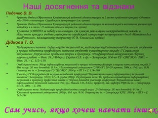 Наші досягнення та відзнаки
Педенко В. В.
• Грамота Отдела Образования Коммунарской районной администрации за 2 место в районном конкурсе «Учитель
года-2004» в номинации «Зарубежная литература» (см. копию)
• Грамота Отдела Образования Коммунарской районной администрации за весомый вклад в воспитание ученической
молодежи и в связи с 25-летним юбилеем школы (см. копию)
• Грамота ЗОИППО за победу в номинации «За лучшую реализацию межпредметных связей» в
областном конкурсе учебных проектов по зарубежной литературе по программе «Intel «Навчання для
майбутнього», посвященному творчеству Н. В. Гоголя (см. копию)
Дідкова Т. О.
• Надруковано статтю: Інформаційні технології як засіб активізації пізнавальної діяльності студентів
у процесі підготовки професійного мовлення студентів гуманітарного закладу // Социальные
технологии: Актуальные проблемы теории и практики. Международный межвузовский сборник
научных работ. – Вып. 26. / Редкол.: Скидин О.Л. и др. – Запорожье: Изд-во ГУ «ЗИГМУ», 2005. –
Вып. 26. – С. 112–119.
• Опубліковані тези: Місце інформаційних технологій в процесі підготовки фахівців у вищому навчальному закладі //
Дні науки: Зб. тез доповідей: В 3 т. / Гуманітарний університет "ЗІДМУ"; 28–29 жовтня, 2004 р.; Ред. кол. В.М.
Огаренко та ін. – Запоріжжя ГУ "ЗІДМУ", 2004 р. – Т.1 – С. 159–160.
• Участь у ІV Всеукраїнській науково-методичній конференції "Впровадження нових інформаційних технологій
навчання", Запоріжжя, ЗДІА, 17–18 грудня 2004р. Опубліковані тези: До проблеми впровадження інформаційних
технологій в практику професійної освіти // Збірник доповідей учасників конференції. Впровадження нових
інформаційних технологій навчання; Ред. кол. Павлов І.Д., д.т.н.; професор, зав. кафедри ПЦБ та ін. – Запоріжжя,
ЗДІА, 2004. – С. 296.
• Опубліковано тези: Модернізація професійної освіти у вищій школі // Дні науки: Зб. тез доповідей: В 3 т. /
Класичний приватний університет, 2008р.; Ред. кол. В.М. Огаренко та ін. – Запоріжжя КПУ, 2008 р. – Т.3 – С.
242–244.
Сам учись, якщо хочеш навчати інших.
 
