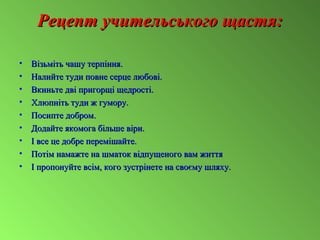 Рецепт учительського щастя:Рецепт учительського щастя:
• Візьміть чашу терпіння.Візьміть чашу терпіння.
• Налийте туди повне серце любові.Налийте туди повне серце любові.
• Вкиньте дві пригорщі щедрості.Вкиньте дві пригорщі щедрості.
• Хлюпніть туди ж гумору.Хлюпніть туди ж гумору.
• Посипте добром.Посипте добром.
• Додайте якомога більше віри.Додайте якомога більше віри.
• І все це добре перемішайте.І все це добре перемішайте.
• Потім намажте на шматок відпущеного вам життяПотім намажте на шматок відпущеного вам життя
• І пропонуйте всім, кого зустрінете на своєму шляху.І пропонуйте всім, кого зустрінете на своєму шляху.
 