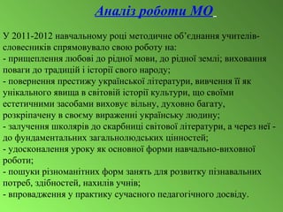 Аналіз роботи МО
У 2011-2012 навчальному році методичне об’єднання учителів-
словесників спрямовувало свою роботу на:
- прищеплення любові до рідної мови, до рідної землі; виховання
поваги до традицій і історії свого народу;
- повернення престижу української літератури, вивчення її як
унікального явища в світовій історії культури, що своїми
естетичними засобами виховує вільну, духовно багату,
розкріпачену в своєму вираженні українську людину;
- залучення школярів до скарбниці світової літератури, а через неї -
до фундаментальних загальнолюдських цінностей;
- удосконалення уроку як основної форми навчально-виховної
роботи;
- пошуки різноманітних форм занять для розвитку пізнавальних
потреб, здібностей, нахилів учнів;
- впровадження у практику сучасного педагогічного досвіду.
 