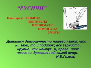 Наше кредо: ЛЮБИТЬ!
ПОНИМАТЬ!
ПРИНИМАТЬ!
ПОМОГАТЬ!
УЧИТЬ!
Дивишься драгоценности нашего языка: что
ни звук, то и подарок; все зернисто,
крупно, как жемчуг, и, право, иное
названье драгоценней самой вещи.
Н.В.Гоголь
“РУСИЧИ”
 
