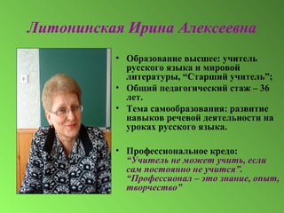 Литонинская Ирина Алексеевна
• Образование высшее: учитель
русского языка и мировой
литературы, “Старший учитель”;
• Общий педагогический стаж – 36
лет.
• Тема самообразования: развитие
навыков речевой деятельности на
уроках русского языка.
• Профессиональное кредо:
“Учитель не может учить, если
сам постоянно не учится”.
“Профессионал – это знание, опыт,
творчество”
 