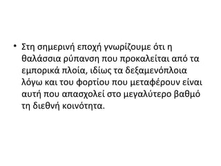 • Στη σημερινή εποχή γνωρίζουμε ότι η
θαλάσσια ρύπανση που προκαλείται από τα
εμπορικά πλοία, ιδίως τα δεξαμενόπλοια
λόγω και του φορτίου που μεταφέρουν είναι
αυτή που απασχολεί στο μεγαλύτερο βαθμό
τη διεθνή κοινότητα.
 