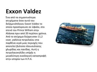 Exxon Valdez
Ένα από τα σημαντικότερα
ατυχήματα ήταν αυτό του
δεξαμενόπλοιου Exxon Valdez το
οποίο προσέκρουσε σε ύφαλο, στο
στενό του Prince William στην
Αλάσκα πριν από 20 περίπου χρόνια.
Από το ατύχημα διέρρευσαν 11,2
εκατ. γαλόνια πετρελαίου στα
παρθένα νερά μιας περιοχής που
αποτελεί βιότοπο πλουσιότατης
χλωρίδας και πανίδας. Αυτή η
πετρελαιοκηλίδα υπήρξε η
μεγαλύτερη οικολογική καταστροφή
στην ιστορία των Η.Π.Α.
 