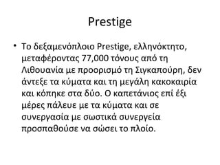 Prestige
• Το δεξαμενόπλοιο Prestige, ελληνόκτητο,
μεταφέροντας 77,000 τόνους από τη
Λιθουανία με προορισμό τη Σιγκαπούρη, δεν
άντεξε τα κύματα και τη μεγάλη κακοκαιρία
και κόπηκε στα δύο. Ο καπετάνιος επί έξι
μέρες πάλευε με τα κύματα και σε
συνεργασία με σωστικά συνεργεία
προσπαθούσε να σώσει το πλοίο.
 