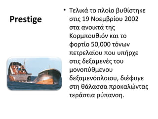 Prestige
• Τελικά το πλοίο βυθίστηκε
στις 19 Νοεμβρίου 2002
στα ανοικτά της
Κορμπουθιόν και το
φορτίο 50,000 τόνων
πετρελαίου που υπήρχε
στις δεξαμενές του
μονοπύθμενου
δεξαμενόπλοιου, διέφυγε
στη θάλασσα προκαλώντας
τεράστια ρύπανση.
 