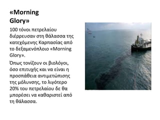 «Morning
Glory»
100 τόνοι πετρελαίου
διέρρευσαν στη θάλασσα της
κατεχόμενης Καρπασίας από
το δεξαμενόπλοιο «Morning
Glory».
Όπως τονίζουν οι βιολόγοι,
όσο επιτυχής και να είναι η
προσπάθεια αντιμετώπισης
της μόλυνσης, το λιγότερο
20% του πετρελαίου δε θα
μπορέσει να καθαριστεί από
τη θάλασσα.
 