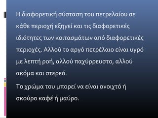 Η διαφορετική σύσταση του πετρελαίου σε
κάθε περιοχή εξηγεί και τις διαφορετικές
ιδιότητες των κοιτασμάτων από διαφορετικές
περιοχές. Αλλού το αργό πετρέλαιο είναι υγρό
με λεπτή ροή, αλλού παχύρρευστο, αλλού
ακόμα και στερεό.
Το χρώμα του μπορεί να είναι ανοιχτό ή
σκούρο καφέ ή μαύρο.
 