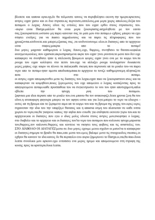 βλεπετε και καποια ορια.οχι,δε θα τολμουσε κανεις να πυροβολησει εκεινη την ημερα.αρκετους
αντρες ειχαν χασει και οι δυο στρατοι.ας περνουσε,επιτελους,μια μερα χωρις απωλειες.δεξια του
ποταμου ο λοχιας Ατκινς εδινε τις εντολες που του ειχαν ερθει στους στρατιωτες του.
-αυριο ειναι Πασχα.μαλλον θα ειναι μερα ξεκουρασης.ασχοληθειτε με τον εαυτο
σας.ξεκουραστειτε.ωστοσο μη παρει κανεναν σας το ματι μου στο ποταμι.ο εχθρος μπορει να εχει
στησει ενεδρες για να πιασει αιχμαλωτους και να παρει τις πληροφοριες που του
χρειαζονται.κινδυνετε.και μπορει,εξαιτιας σας ,να κινδυνευσουμε ολοι.οι διαταγες απο το αρχηγειο
ειναι σαφεις:μακρια απο το ποταμι!
δυο μηνες μαχοταν καθημερινα ο λοχιας Ατκινς.ειχε, θαρρεις, συνηθισει το θανατο.κεφαλια
ανοιγμενα,κοιλιες που εχασκαν,ακρωτηριασμενα ακρα του ειχαν γινει ρουτινα.το μονο που δεν ειχε
καταφερει να συνηθισει ηταν η ατελειωτη βρωμα.οι ψειρες ειχαν γινει ενα με το κορμι του.τα
ρουχα του ειχαν κολλησει στο πετσι του.ειχε να αλλαξει ρουχα τουλαχιστον δεκαπεντε
μερες.μηπως ειχε καιρο να πλυνει τα παλια;καθε σκεψη που περνουσε απ το μυαλο του-να παρει
νερο απο το ποταμι-ηταν αμεσα αποδιοπομπαια.το αρχηγειο το τονιζε καθημερινα:μη πλησιαζετε
ποτε στο ποταμι.
οι αντρες ειχαν απομακρυνθει μετα τις διαταγες του λοχια.ειχαν παει να ξεκουραστουν.ισως και να
καταφερναν να κοιμηθουν,ποιος ξερει;μονος του ειχε απομεινει ο λοχιας κοιταζοντας προς το
απαγορευμενο ποταμι.καθε προσπαθεια του να συγκεντρωσει το νου του ηταν αποτυχημενη.απλα
εβλεπε την ησυχη ροη του ποταμου.
ξαφνικα μια ιδεα περασε απο το μυαλο του.ενα μπανιο θα τον ανακουφιζε.δεκα χρονια ζωη θα του
εδινε.η ανυποφορη φαγουρα μπορει να τον αφηνε-εστω και για λιγο.μπορει το νερο να εδιωχνε -
εκτος απ τη βρωμα και το ξεραμενο αιμα απ το κορμι του-και τη βρωμα της ψυχης του.ωρες-ωρες
σιχαινοταν την ιδια του την υπαρξη.ο θανατος και η απαισια οσμη του πλανιοταν σε καθε ιντσα
χωρου.το νερο,ναι,θα γιατρευε καπως την αηδια που ενιωθε για οτιδηποτε εκινειτο γυρω του.και το
αρχηγειο;και οι διαταγες που εγω ο ιδιος μολις εδωσα στους αντρες μου;σκεφτηκε ο λοχιας.
στο διαβολο και το αρχηγειο και οι διαταγες του!το νερο του ποταμου που κυλουσε ησυχα μπροστα
του,θαρρεις,τον καλουσε.θαρρεις και κοντευε να νικησει τους φοβους και τις αναστολες του.
ΣΤΟ ΔΙΑΒΟΛΟ ΟΙ ΔΙΑΤΑΓΕΣ!μεσα σε δυο μηνες εχουμε μεινει σχεδον οι μισοι!να τι καταφεραν
οι διαταγες.σημερα το βραδυ θα παω,ειπε μεσα του.εμεις βαλαμε μονο τις στοιχειωδεις σκοπιες.οι
εχθροι θα κανουν το ιδιο.κανεις δε θα περιπολει ενω αυριο ξημερωνει το Πασχα.ω,ναι,θα παω.δεκα
λεπτα συνολικα μου αρκουν.εχω εντοπισει ενα μερος ηρεμο και απομονωμενο στη στροφη της
κοιτης προς τα αριστερα.δεκα λεπτα.
 
