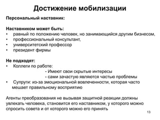 Персональный наставник:
Наставником может быть:
• равный по положению человек, но занимающийся другим бизнесом,
• профессиональный консультант,
• университетский профессор
• президент фирмы
Не подходят:
• Коллеги по работе:
- Имеют свои скрытые интересы
- сами зачастую являются частью проблемы
• Супруги: из-за эмоциональной вовлеченности, которая часто
мешает правильному восприятию
Агенты преобразования не вызывая защитной реакции должны
увлекать человека, становится его наставником, у которого можно
спросить совета и от которого можно его принять
Достижение мобилизации
13
 