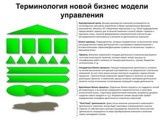 Терминология новой бизнес модели
управления
Корпоративный центр. Высшее руководство компаний основывается на
согласованных принципах управления и общих корпоративных функциях:
казначейство, Финансы, ИТ, Управление персоналом и т.д. Такие подразделения
предоставляют сервисы для остальной компании и вносят общие «правила и
принципы игры», включая формирование управленческой отчетности для
распределенного мониторинга и контроля за деятельностью компании.
Бизнес-единицы. Подразделения, которые сосредоточены на выполнении своих
непосредственных видов деятельностей и выстраивают взаимоотношения с
вспомогательными сервисами/функциями в рамках согласованных «правил и
принципов игры».
Проекты. Внесение изменений в текущую деятельность компании реализуется
на основе выполнения проектов, которые имеют четкие границы по
спецификации работ, влиянию на текущую деятельность, срокам, бюджетам,
исполнителям и т.д.
Стандартные бизнес-процессы. Текущая операционная деятельность основана
на четком выполнении инструкций и регламентов и не предполагает спонтанных
изменений. За счет этого можно всегда полагаться на уровень сервиса бизнес-
процессов. Стратегические изменения приветствуются и вносятся на основе
реализации проектов и изменений, однако основных критерием деятельности
является четкое исполнение согласованных операций и видов деятельности.
Креативные бизнес-процессы. Отдельные бизнес-процессы не поддаются четкой
регламентации, и их качество определяется компетентностью и качеством
исполнителей (напр., подготовка маркетинговой компании, разработка дизайна,
создание нового продукта и т.д.). Управление такими процессами требует
определенной специфики деятельности и внесения изменений.
“Dark Pools” деятельности. Даже после внесения улучшений и изменений в
деятельность компании, всегда будут некоторые «непрозрачные» участки,
скрытые от собственника и высшего руководства. Количество таких участков
деятельности сокращается по мере преобразования компании и внесения
нового менеджмент-ритма.
 