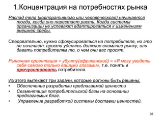 1.Концентрация на потребностях рынка
Распад тела (корпоративного или человеческого) начинается
тогда, когда оно перестает расти. Когда системы
организации не успевают адаптироваться к изменениям
внешней среды.
Следовательно, нужно сфокусироваться на потребителе, но это
не означает, просто уделять должное внимание рынку, или
давать потребителям то, о чем они вас просят.
Рыночная ориентация = убунту(африканский) = «Я могу увидеть
себя самого только вашими глазами», т.е. понять и
прочувствовать потребителя.
Из этого вытекают три задачи, которые должны быть решены:
• Обеспечение разработки предлагаемой ценности
• Сегментация потребительской базы на основании
предлагаемых благ.
• Управление разработкой системы доставки ценностей.
36
 