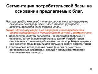 Сегментация потребительской базы на
основании предлагаемых благ.
Частая ошибка компаний – они осуществляют группировку на
основании демографических показателей (профессии,
региона, возраста, вида товара ит.д.).
Нужно идти снизу вверх, а не наоборот. От потребностей
одного потребителя к потребностям группы и сегменту т.е:
1. Определяем контуры сегментов. - Выявляются проблемы 1
человека, затем выясняется сколько других потребителей
сталкиваются с такими проблемами, после апробации модели в
нее вносятся модификации для большего охвата потребителей.
2. Классическое исследование рынка (анализ сегментов) –
регрессионный, кластерный анализ и анализ взаимосвязей
(статистические методы) .
38
 