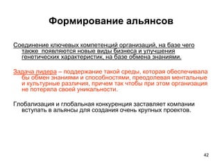 Формирование альянсов
Соединение ключевых компетенций организаций, на базе чего
также появляются новые виды бизнеса и улучшения
генетических характеристик, на базе обмена знаниями.
Задача лидера – поддержание такой среды, которая обеспечивала
бы обмен знаниями и способностями, преодолевая ментальные
и культурные различия, причем так чтобы при этом организация
не потеряла своей уникальности.
Глобализация и глобальная конкуренция заставляет компании
вступать в альянсы для создания очень крупных проектов.
42
 