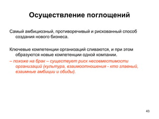 Осуществление поглощений
Самый амбициозный, противоречивый и рискованный способ
создания нового бизнеса.
Ключевые компетенции организаций сливаются, и при этом
образуются новые компетенции одной компании.
– похоже на брак – существует риск несовместимости
организаций (культура, взаимоотношения - кто главный,
взаимные амбиции и обиды).
43
 