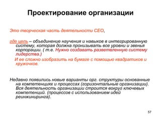 Проектирование организации
Это творческая часть деятельности CEO,
где цель – объединение научения и навыков в интегрированную
систему, которая должна пронизывать все уровни и звенья
корпорации. ( т.е. Нужно создавать разветвленную систему
лидерства.)
И ее сложно изобразить на бумаге с помощью квадратиков и
кружочков.
Недавно появились новые варианты орг. структуры основанные
на компетенциях и процессах (горизонтальные организации).
Вся деятельность организации строится вокруг ключевых
компетенций. (процессов с использованием идей
реинжиниринга).
57
 