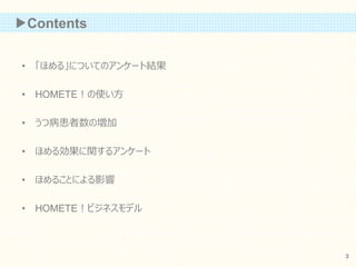 ▶Contents
• 「ほめる」についてのアンケート結果
• HOMETE！の使い方
• うつ病患者数の増加
• ほめる効果に関するアンケート
• ほめることによる影響
• HOMETE！ビジネスモデル
3
 