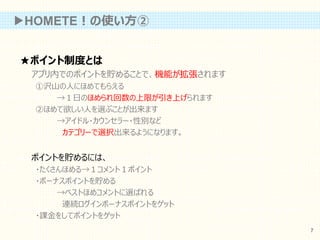 ★ポイント制度とは
アプリ内でのポイントを貯めることで、機能が拡張されます
①沢山の人にほめてもらえる
→１日のほめられ回数の上限が引き上げられます
②ほめて欲しい人を選ぶことが出来ます
→アイドル・カウンセラー・性別など
カテゴリーで選択出来るようになります。
ポイントを貯めるには、
・たくさんほめる→１コメント１ポイント
・ボーナスポイントを貯める
→ベストほめコメントに選ばれる
連続ログインボーナスポイントをゲット
・課金をしてポイントをゲット
▶HOMETE！の使い方②
7
 