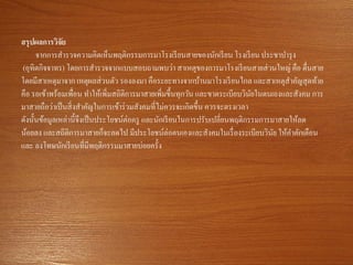 สรุปผลการวิจัย
จากการสารวจความคิดเห็นพฤติกรรมการมาโรงเรียนสายของนักเรียน โรงเรียน ประชาบารุง
(อุทิตกิจจาทร) โดยการสารวจจากแบบสอบถามพบว่า สาเหตุของการมาโรงเรียนสายส่วนใหญ่ คือ ตื่นสาย
โดยมีสาเหตุมาจาก เหตุผลส่วนตัว รองลงมา คือระยะทางจากบ้านมาโรงเรียนไกล และสาเหตุสาคัญสุดท้าย
คือ รอเข้าพร้อมเพื่อน ทาให้เพิ่มสถิติการมาสายเพิ่มขึ้นทุกวัน และขาดระเบียบวินัยในตนเองและสังคม การ
มาสายถือว่าเป็นสิ่งสาคัญในการเข้าร่วมสังคมที่ไม่ควรจะเกิดขึ้น ควรจะตรงเวลา
ดังนั้นข้อมูลเหล่านี้จึงเป็นประโยชน์ต่อครู และนักเรียนในการปรับเปลี่ยนพฤติกรรมการมาสายให้ลด
น้อยลง และสถิติการมาสายก็จะลดไป มีประโยชน์ต่อตนเองและสังคมในเรื่องระเบียบวินัย ให้คาตักเตือน
และ ลงโทษนักเรียนที่มีพฤติกรรมมาสายบ่อยครั้ง
 
