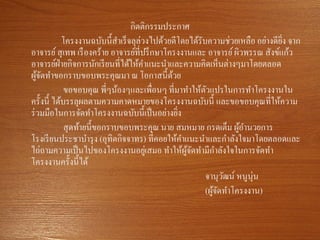 กิตติกรรมประกาศ
โครงงานฉบับนี้สาเร็จลุล่วงไปด้วยดีโดยได้รับความช่วยเหลือ อย่างดียิ่ง จาก
อาจารย์สุเทพ เรืองคร้าย อาจารย์ที่ปรึกษาโครงงานและ อาจารย์ผิวพรรณ สังข์แก้ว
อาจารย์ฝ่ายกิจการนักเรียนที่ได้ให้คาแนะนาและความคิดเห็นต่างๆมาโดยตลอด
ผู้จัดทาขอกราบขอบพระคุณมา ณ โอกาสนี้ด้วย
ขอขอบคุณ พี่ๆน้องๆและเพื่อนๆ ที่มาทาให้ตัวแปรในการทาโครงงานใน
ครั้งนี้ ได้บรรลุผลตามความคาดหมายของโครงงานฉบับนี้ และขอขอบคุณที่ให้ความ
ร่วมมือในการจัดทาโครงงานฉบับนี้เป็นอย่างยิ่ง
สุดท้ายนี้ขอกราบขอบพระคุณ นาย สมหมาย กรดเต็ม ผู้อานวยการ
โรงเรียนประชาบารุง (อุทิตกิจจาทร) ที่คอยให้คาแนะนาและกาลังใจมาโดยตลอดและ
ไถ่ถามความเป็นไปของโครงงานอยู่เสมอ ทาให้ผู้จัดทามีกาลังใจในการจัดทา
โครงงานครั้งนี้ได้
จานุวัฒน์ หนูนุ่น
(ผู้จัดทาโครงงาน)
 