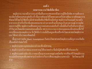 บทที่ 2
เอกสารและงานวิจัยที่เกี่ยวข้อง
พฤติกรรม หมายถึงการกระทาซึ่งเป็นการแสดงออกถึงความรู้สึกนึกคิด ความต้องการ
ของจิตใจที่ตอบสนองต่อสิ่ง เร้า ซึ่งอาจสังเกตได้โดยทางตรงหรือทางอ้อม บางลักษณะอาจ
สังเกตได้โดยไม่ใช้เครื่องมือช่วยเหลือต้องใช้เครื่องมือช่วย พฤติกรรมในมนุษย์หมายถึง
อาการกระทาหรือกิริยาที่แสดงออกมาทางร่างกายกล้ามเนื้อสมองในทางอารมณ์ ความคิด
และความรู้สึก พฤติกรรมเป็นผลจากการตอบสนองต่อสิ่งเร้า เมื่อมีสิ่งเร้าหรือสิ่งกระตุ้นมา
เร้าในเวลาใดจะมีการตอบสนองเมื่อนั้น เพราะกระบวนการสอนบุคคลจะต้องสอนเพื่อให้
เขาเปลี่ยนแปลงพฤติกรรม จึงได้เน้นว่า คนที่เป็นครูจะต้องเป็นนักวิทยาศาสตร์พฤติกรรม
และได้กล่าวถึงรายละเอียดดังนี้
พื้นฐานความคิด (Basic Assumptions) ในทางวิทยาศาสตร์พฤติกรรมที่ครูควรจะยึดถือ
เป็นหลักมี ดังต่อไปนี้
1. พฤติกรรมของบุคคลแต่ละอย่างจะต้องมีสาเหตุ
2. พฤติกรรมหนึ่งอาจจะมาจากสาเหตุได้หลายอย่าง ซึ่งมีปฏิสัมพันธ์ซึ่งกันและกัน
3. พฤติกรรมอย่างเดียวกัน อาจจะเนื่องมาจากสาเหตุต่างชนิดกัน การที่จะเข้าใจพฤติกรรม
ของนักเรียนครูจะต้องพยายามนาหลักการในการศึกษาพฤติกรรมของนัก จิตวิทยามาใช้
ด้วย
 