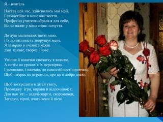 Я – вчитель
Настав цей час, здійснились мої мрії,
І самостійне в мене вже життя.
Професію учителя обрала я для себе,
Бо до малят у мене певні почуття.
До душ маленьких потяг маю,
і їх допитливість зворушує мене,
Я зазираю в оченята кожні
даю цікаве, творче і нове.
Уміння й навички спочатку я вивчаю,
А потім на уроках я їх перевіряю.
І розвиваю, і навчаю, до самостійності привчаю,
Щоб інтерес не втратили, про це я добре знаю.
Щоб зосередити в дітей увагу,
Проводжу ігри, вправи й відпочинок є.
Для пам’яті – задачі-жарти, скоромовки,
Загадки, вірші, вчать вони й пісні.
 