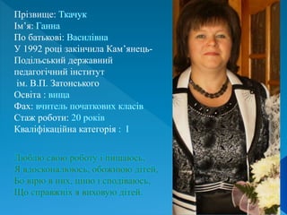 Люблю свою роботу і пишаюсь,
Я вдосконалююсь, обожнюю дітей,
Бо вірю в них, ціню і сподіваюсь,
Що справжніх я виховую дітей.
Прізвище:
Ім’я:
По батькові:
У 1992 році закінчила Кам’янець-
Подільський державний
педагогічний інститут
ім. В.П. Затонського
Освіта :
Фах:
Стаж роботи:
Кваліфікаційна категорія
 