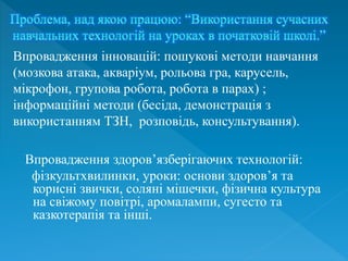 Впровадження здоров’язберігаючих технологій:
фізкультхвилинки, уроки: основи здоров’я та
корисні звички, соляні мішечки, фізична культура
на свіжому повітрі, аромалампи, сугесто та
казкотерапія та інші.
Впровадження інновацій: пошукові методи навчання
(мозкова атака, акваріум, рольова гра, карусель,
мікрофон, групова робота, робота в парах) ;
інформаційні методи (бесіда, демонстрація з
використанням ТЗН, розповідь, консультування).
 