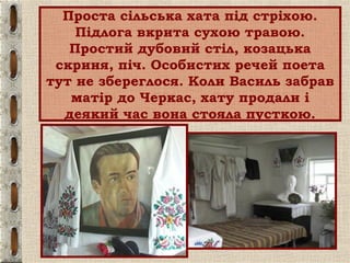 Проста сільська хата під стріхою.
Підлога вкрита сухою травою.
Простий дубовий стіл, козацька
скриня, піч. Особистих речей поета
тут не збереглося. Коли Василь забрав
матір до Черкас, хату продали і
деякий час вона стояла пусткою.
 